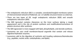 • The endoplasmic reticulum (ER) is a complex, convoluted/tangled membrane system
of interconnected network of flattened, sac- or tubelike structure known as cisternae.
• There are two types of ER, rough endoplasmic reticulum (RER) and smooth
endoplasmic reticulum (SER).
• The RER (granular) contains ribosomes on the inner surfaces (giving a rough
appearance) and is the site of protein synthesis and modifications/corrections of
protein structure after synthesis.
• The SER (agranular) is more engaged with lipid, phospholipids, and steroids synthesis.
• Lysosomes are very small membrane-bound organelle that contain and release
digestive/hydrolytic enzymes.
• Lysosomes add to the digestion of nutrients and invading substances/biomolecules
(e.g., peptides, nucleic acids, carbohydrates, and lipids).
 