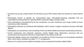 • Vacuoles may occupy a large fraction of cell volume (up to 90% in plant cells) and maintain an acidic internal
pH.
• Chloroplasts (known as plastid) are comparatively large, chlorophyll-containing organelles that are
responsible for photosynthesis in photosynthetic eukaryotes (algae and plant cells).
• Every chloroplast is characterized by its two membranes, an outer membrane and a large number of inner
membranes called thylakoids.
• Chlorophyll molecules are combined with thylakoids, which contain a regular membrane structure with lipid
bilayers.
• Chloroplasts are autonomous units consisting of their own DNA (ctDNA) and protein-synthesizing machinery.
• Certain prokaryotes and eukaryotic organisms contain flagella—long, filamentous structures that are
connected to one end of the cell and are responsible for the motion of the cell.
• Eukaryotic flagella contain two central fibers surrounded by 18 (nine fused pairs of microtubule) peripheral
fibers, which exist in doublets (so-called “9 + 2” arrangement).
• Fibers are in a tube structure called microtubule and are composed of proteins called tubulin.
 