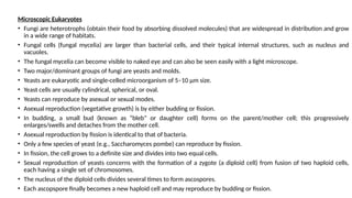 Microscopic Eukaryotes
• Fungi are heterotrophs (obtain their food by absorbing dissolved molecules) that are widespread in distribution and grow
in a wide range of habitats.
• Fungal cells (fungal mycelia) are larger than bacterial cells, and their typical internal structures, such as nucleus and
vacuoles.
• The fungal mycelia can become visible to naked eye and can also be seen easily with a light microscope.
• Two major/dominant groups of fungi are yeasts and molds.
• Yeasts are eukaryotic and single-celled microorganism of 5–10 μm size.
• Yeast cells are usually cylindrical, spherical, or oval.
• Yeasts can reproduce by asexual or sexual modes.
• Asexual reproduction (vegetative growth) is by either budding or fission.
• In budding, a small bud (known as “bleb” or daughter cell) forms on the parent/mother cell; this progressively
enlarges/swells and detaches from the mother cell.
• Asexual reproduction by fission is identical to that of bacteria.
• Only a few species of yeast (e.g., Saccharomyces pombe) can reproduce by fission.
• In fission, the cell grows to a definite size and divides into two equal cells.
• Sexual reproduction of yeasts concerns with the formation of a zygote (a diploid cell) from fusion of two haploid cells,
each having a single set of chromosomes.
• The nucleus of the diploid cells divides several times to form ascospores.
• Each ascopspore finally becomes a new haploid cell and may reproduce by budding or fission.
 