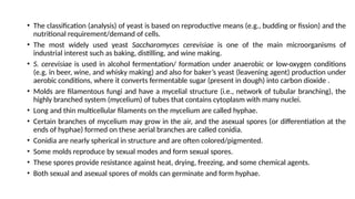 • The classification (analysis) of yeast is based on reproductive means (e.g., budding or fission) and the
nutritional requirement/demand of cells.
• The most widely used yeast Saccharomyces cerevisiae is one of the main microorganisms of
industrial interest such as baking, distilling, and wine making.
• S. cerevisiae is used in alcohol fermentation/ formation under anaerobic or low-oxygen conditions
(e.g. in beer, wine, and whisky making) and also for baker’s yeast (leavening agent) production under
aerobic conditions, where it converts fermentable sugar (present in dough) into carbon dioxide .
• Molds are filamentous fungi and have a mycelial structure (i.e., network of tubular branching), the
highly branched system (mycelium) of tubes that contains cytoplasm with many nuclei.
• Long and thin multicellular filaments on the mycelium are called hyphae.
• Certain branches of mycelium may grow in the air, and the asexual spores (or differentiation at the
ends of hyphae) formed on these aerial branches are called conidia.
• Conidia are nearly spherical in structure and are often colored/pigmented.
• Some molds reproduce by sexual modes and form sexual spores.
• These spores provide resistance against heat, drying, freezing, and some chemical agents.
• Both sexual and asexual spores of molds can germinate and form hyphae.
 