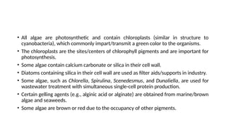 • All algae are photosynthetic and contain chloroplasts (similar in structure to
cyanobacteria), which commonly impart/transmit a green color to the organisms.
• The chloroplasts are the sites/centers of chlorophyll pigments and are important for
photosynthesis.
• Some algae contain calcium carbonate or silica in their cell wall.
• Diatoms containing silica in their cell wall are used as filter aids/supports in industry.
• Some algae, such as Chlorella, Spirulina, Scenedesmus, and Dunaliella, are used for
wastewater treatment with simultaneous single-cell protein production.
• Certain gelling agents (e.g., alginic acid or alginate) are obtained from marine/brown
algae and seaweeds.
• Some algae are brown or red due to the occupancy of other pigments.
 
