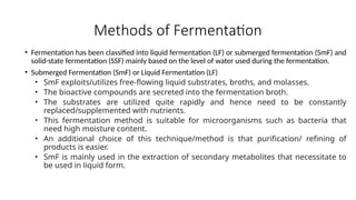 Methods of Fermentation
• Fermentation has been classified into liquid fermentation (LF) or submerged fermentation (SmF) and
solid-state fermentation (SSF) mainly based on the level of water used during the fermentation.
• Submerged Fermentation (SmF) or Liquid Fermentation (LF)
• SmF exploits/utilizes free-flowing liquid substrates, broths, and molasses.
• The bioactive compounds are secreted into the fermentation broth.
• The substrates are utilized quite rapidly and hence need to be constantly
replaced/supplemented with nutrients.
• This fermentation method is suitable for microorganisms such as bacteria that
need high moisture content.
• An additional choice of this technique/method is that purification/ refining of
products is easier.
• SmF is mainly used in the extraction of secondary metabolites that necessitate to
be used in liquid form.
 