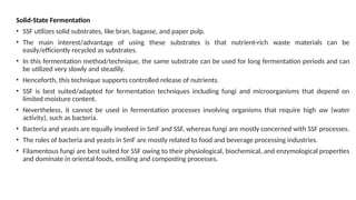 Solid-State Fermentation
• SSF utilizes solid substrates, like bran, bagasse, and paper pulp.
• The main interest/advantage of using these substrates is that nutrient-rich waste materials can be
easily/efficiently recycled as substrates.
• In this fermentation method/technique, the same substrate can be used for long fermentation periods and can
be utilized very slowly and steadily.
• Henceforth, this technique supports controlled release of nutrients.
• SSF is best suited/adapted for fermentation techniques including fungi and microorganisms that depend on
limited moisture content.
• Nevertheless, it cannot be used in fermentation processes involving organisms that require high aw (water
activity), such as bacteria.
• Bacteria and yeasts are equally involved in SmF and SSF, whereas fungi are mostly concerned with SSF processes.
• The roles of bacteria and yeasts in SmF are mostly related to food and beverage processing industries.
• Filamentous fungi are best suited for SSF owing to their physiological, biochemical, and enzymological properties
and dominate in oriental foods, ensiling and composting processes.
 