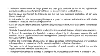 • The hyphal means/modes of fungal growth and their good tolerance to low aw and high osmotic
pressure conditions make fungi more efficient for bioconversion of solid substrates.
• Koji (in Japan) and Tempeh (in Indonesia) are the two most successful applications of SSF using
filamentous fungi.
• In Koji production, the fungus Aspergillus oryzae is grown on soybean and wheat bran, which is the
first step of soy sauce and citric acid production.
• Koji is an unpurified form of several hydrolytic enzymes required in further steps of the fermentation
process.
• Similarly, Tempeh is a fermented food produced by the growth of Rhizopus oligosporus on soybeans.
• In Tempeh fermentation, the hydrolytic enzymes released by R. oligosporus degrade the anti-
nutrients such as trypsin inhibitors and hemagglutinins (lectins) in crude soybean and improve taste,
flavor, and nutritive quality.
• Further, the hyphal mode of growth has an added advantage to filamentous fungi over unicellular
microorganisms in colonization of solid substrate and better utilization of nutrients.
• The basic mode of fungal growth is a combination of apical extension of hyphal tips and the
mycelium ensures a firm and solid structure.
• The hydrolytic enzymes are excreted at the hyphal tip, without large dilution like in the case of SmF.
 