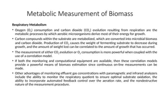 Metabolic Measurement of Biomass
Respiratory Metabolism
• Oxygen (O2) consumption and carbon dioxide (CO2) evolution resulting from respiration are the
metabolic processes by which aerobic microorganisms derive most of their energy for growth.
• Carbon compounds within the substrate are metabolized, which are converted into microbial biomass
and carbon dioxide. Production of CO2 causes the weight of fermenting substrate to decrease during
growth, and the amount of weight lost can be correlated to the amount of growth that has occurred.
• The measurement of either CO2 evolution or O2 consumption is more powerful when coupled with the
use of a correlation model.
• If both the monitoring and computational equipment are available, then these correlation models
provide a powerful means of biomass estimation since continuous on-line measurements can be
made.
• Other advantages of monitoring effluent gas concentrations with paramagnetic and infrared analyzers
include the ability to monitor the respiratory quotient to ensure optimal substrate oxidation, the
ability to incorporate automated feedback control over the aeration rate, and the nondestructive
nature of the measurement procedure.
 