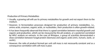 Production of Primary Metabolites
• Usually, a growing cell will use its primary metabolites for growth and not export them to the
medium.
• However, in fermentation processes designed for production of primary metabolites, i.e.,
amino acids, enzymes, organic acids, or nucleotides, their production is often growth-related.
• It has been frequently observed that there is a good correlation between mycelial growth and
organic acid production, which can be measured by the pH analysis, or a posteriori correlated
by HPLC analysis on extracts. In the case of Rhizopus, a group of scientists demonstrated a
close correlation between fungal protein (biomass) and organic acids (citric, fumaric, lactic, or
acetic).
• However, the ratio of product formed per unit cell mass is not necessarily constant and as a
consequence correlation with cell mass is poor.
 