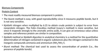 Biomass Components
Protein Content
• The most readily measured biomass component is protein.
• The biuret method is easy, with good reproducibility since it measures peptide bonds, but it
is not very sensitive.
• Kjeldahl nitrogen when multiplied by 6.25 to obtain crude protein is subject to error from
nonprotein nitrogen. The Folin–Ciocalteu method (Lowry’s method) is more sensitive, but
since it responds strongly to the aromatic amino acids, it can give an erroneous value unless
samples and reference protein are similar in composition.
• Kjeldahl method or Kjeldahl digestion in analytical chemistry is a method for the quantitative
determination of nitrogen contained in organic substances plus the nitrogen contained in the
inorganic compounds ammonia and ammonium (NH3/NH4+).
• Biuret method: The chemical text used to assess the concentration of protein (i.e., the
presence of peptide bonds).
 