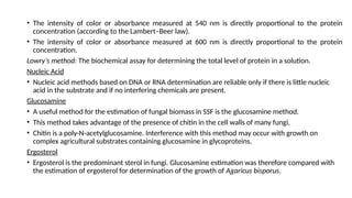 • The intensity of color or absorbance measured at 540 nm is directly proportional to the protein
concentration (according to the Lambert–Beer law).
• The intensity of color or absorbance measured at 600 nm is directly proportional to the protein
concentration.
Lowry’s method: The biochemical assay for determining the total level of protein in a solution.
Nucleic Acid
• Nucleic acid methods based on DNA or RNA determination are reliable only if there is little nucleic
acid in the substrate and if no interfering chemicals are present.
Glucosamine
• A useful method for the estimation of fungal biomass in SSF is the glucosamine method.
• This method takes advantage of the presence of chitin in the cell walls of many fungi.
• Chitin is a poly-N-acetylglucosamine. Interference with this method may occur with growth on
complex agricultural substrates containing glucosamine in glycoproteins.
Ergosterol
• Ergosterol is the predominant sterol in fungi. Glucosamine estimation was therefore compared with
the estimation of ergosterol for determination of the growth of Agaricus bisporus.
 