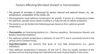 Factors Affecting Microbial Growth in Fermentation
• The growth of microbes is influenced by various internal and external factors, viz., pH,
temperature, composition of the media, etc.
• Microorganisms need optimum temperature for growth. If grown at a temperature below
the optimum, growth occurs slowly resulting in a reduced rate of cellular production.
• The bacteria can be divided into following groups based on their optimum growth
temperature.
• Thermophiles are heat-loving bacteria (i.e., Thermus aquaticus, Thermococcus litoralis, and
Bacillus stearothermophilus).
• The optimum growth temperature is between 45 and 70 °C and is commonly found in hot
springs and in compost heaps.
• Hyperthermophiles are bacteria that grow at very high temperatures (i.e., genus
Sulfolobus).
• Their optimum temperature is between 70 and 110 °C. They are usually members of the
Archaea and are found growing near hydrothermal vents of great depths in the ocean.
 