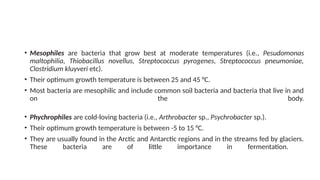 • Mesophiles are bacteria that grow best at moderate temperatures (i.e., Pesudomonas
maltophilia, Thiobacillus novellus, Streptococcus pyrogenes, Streptococcus pneumoniae,
Clostridium kluyveri etc).
• Their optimum growth temperature is between 25 and 45 °C.
• Most bacteria are mesophilic and include common soil bacteria and bacteria that live in and
on the body.
• Phychrophiles are cold-loving bacteria (i.e., Arthrobacter sp., Psychrobacter sp.).
• Their optimum growth temperature is between -5 to 15 °C.
• They are usually found in the Arctic and Antarctic regions and in the streams fed by glaciers.
These bacteria are of little importance in fermentation.
 