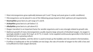 • Most microorganisms grow optimally between pH 5 and 7 (fungi and yeast grow in acidic conditions).
• Microorganisms can be placed in one of the following groups based on their optimum pH requirements.
• Neutrophiles grow best at a pH range of 5 and 8.
• Acidophiles grow best at a pH below 5.5.
• Alkaliphiles grow best at a pH above 8.5.
• Oxygen (aeration) is an important factor for aerobic organisms and is very strongly related to growth rate.
• Optimum growth of many microorganisms usually requires large amounts of dissolved oxygen. As oxygen is
sparingly soluble in water (8.4 mg/L at 25 °C), it needs to be supplied continuously (generally in the form of
sterilized air) to a growing culture.
• The air produces bubbles, and the stirrer is used to break up the bubbles and mix content in fermentation.
• If airflow is inadequate or the air bubbles are too large, the rate of transfer of oxygen to the cells is low and
is insufficient to meet oxygen demand.
 