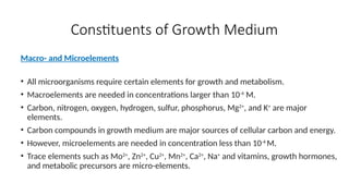 Constituents of Growth Medium
Macro- and Microelements
• All microorganisms require certain elements for growth and metabolism.
• Macroelements are needed in concentrations larger than 10-4
M.
• Carbon, nitrogen, oxygen, hydrogen, sulfur, phosphorus, Mg2+
, and K+
are major
elements.
• Carbon compounds in growth medium are major sources of cellular carbon and energy.
• However, microelements are needed in concentration less than 10-4
M.
• Trace elements such as Mo2+
, Zn2+
, Cu2+
, Mn2+
, Ca2+
, Na+
and vitamins, growth hormones,
and metabolic precursors are micro-elements.
 