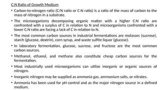 C:N Ratio of Growth Medium
• Carbon-to-nitrogen ratio (C/N ratio or C:N ratio) is a ratio of the mass of carbon to the
mass of nitrogen in a substrate.
• The microorganisms decomposing organic matter with a higher C:N ratio are
confronted with a surplus of C in relation to N and microorganisms confronted with a
lower C:N ratio are facing a lack of C in relation to N.
• The most common carbon sources in industrial fermentations are molasses (sucrose),
starch (glucose, dextrin), corn syrup, and waste sulfite liquor (glucose).
• In laboratory fermentation, glucose, sucrose, and fructose are the most common
carbon sources.
• Methanol, ethanol, and methane also constitute cheap carbon sources for the
fermentation.
• Most industrially used microorganisms can utilize inorganic or organic sources of
nitrogen.
• Inorganic nitrogen may be supplied as ammonia gas, ammonium salts, or nitrates.
• Ammonia has been used for pH control and as the major nitrogen source in a defined
medium.
 