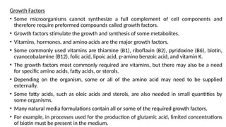 Growth Factors
• Some microorganisms cannot synthesize a full complement of cell components and
therefore require preformed compounds called growth factors.
• Growth factors stimulate the growth and synthesis of some metabolites.
• Vitamins, hormones, and amino acids are the major growth factors.
• Some commonly used vitamins are thiamine (B1), riboflavin (B2), pyridoxine (B6), biotin,
cyanocobalamine (B12), folic acid, lipoic acid, p-amino benzoic acid, and vitamin K.
• The growth factors most commonly required are vitamins, but there may also be a need
for specific amino acids, fatty acids, or sterols.
• Depending on the organism, some or all of the amino acid may need to be supplied
externally.
• Some fatty acids, such as oleic acids and sterols, are also needed in small quantities by
some organisms.
• Many natural media formulations contain all or some of the required growth factors.
• For example, in processes used for the production of glutamic acid, limited concentrations
of biotin must be present in the medium.
 