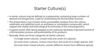 Starter Culture(s)
• A starter culture may be defined as a preparation containing large numbers of
desired microorganisms, used for accelerating the fermentation process.
• The preparations may contain some unavoidable residues from the culture
substrates and additives (such as antifreeze or antioxidant compounds), which
support the vitality and technological functionality of the microorganisms.
• A typical starter after being adapted to the substrate facilitates improved control of
a fermentation process and predictability of its products.
• Basically, there are three categories of starter cultures:
(1) single-strain cultures, contain only one strain of a species;
(2) multi-strain cultures, contain more than one strain of a single species; and
(3) multi-strain mixed cultures, contain different strains from different species.
 