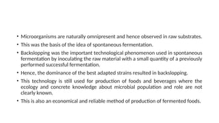 • Microorganisms are naturally omnipresent and hence observed in raw substrates.
• This was the basis of the idea of spontaneous fermentation.
• Backslopping was the important technological phenomenon used in spontaneous
fermentation by inoculating the raw material with a small quantity of a previously
performed successful fermentation.
• Hence, the dominance of the best adapted strains resulted in backslopping.
• This technology is still used for production of foods and beverages where the
ecology and concrete knowledge about microbial population and role are not
clearly known.
• This is also an economical and reliable method of production of fermented foods.
 