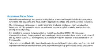 Recombinant Starter Culture
• Recombinant technology and genetic manipulation offer extensive possibilities to incorporate
new traits into organisms and have positive applications in food and pharmaceutical industries.
• The recombinant Lactococcus is starter strains to produced peptidases from Lactobacillus
helveticus 53/7 for potential use as an additional enzyme supply for accelerated proteolysis
during cheese ripening.
• It is possible to increase the production of exopolysaccharides (EPS) by Streptococcus
thermophilus strains through genetic engineering of galactose metabolism. In situ production of
EPS by starter sutures (S. thermophilus) is an alternative to the addition of biothickeners of fat-
free yogurts.
• Scientists reported both LABs (Lactobacillus plantarum NC8 and Lactobacillus casei) as potential
expression hosts for recombinant enzyme [hyperthermophilic β-glycosidase (CelB)] production.
 