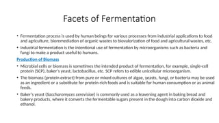 Facets of Fermentation
• Fermentation process is used by human beings for various processes from industrial applications to food
and agriculture, bioremediation of organic wastes to biovalorization of food and agricultural wastes, etc.
• Industrial fermentation is the intentional use of fermentation by microorganisms such as bacteria and
fungi to make a product useful to humans.
Production of Biomass
• Microbial cells or biomass is sometimes the intended product of fermentation, for example, single-cell
protein (SCP), baker’s yeast, lactobacillus, etc. SCP refers to edible unicellular microorganism.
• The biomass (protein extract) from pure or mixed cultures of algae, yeasts, fungi, or bacteria may be used
as an ingredient or a substitute for protein-rich foods and is suitable for human consumption or as animal
feeds.
• Baker’s yeast (Saccharomyces cerevisiae) is commonly used as a leavening agent in baking bread and
bakery products, where it converts the fermentable sugars present in the dough into carbon dioxide and
ethanol.
 