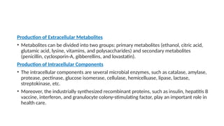 Production of Extracellular Metabolites
• Metabolites can be divided into two groups: primary metabolites (ethanol, citric acid,
glutamic acid, lysine, vitamins, and polysaccharides) and secondary metabolites
(penicillin, cyclosporin-A, gibberellins, and lovastatin).
Production of Intracellular Components
• The intracellular components are several microbial enzymes, such as catalase, amylase,
protease, pectinase, glucose isomerase, cellulase, hemicelluase, lipase, lactase,
streptokinase, etc.
• Moreover, the industrially synthesized recombinant proteins, such as insulin, hepatitis B
vaccine, interferon, and granulocyte colony-stimulating factor, play an important role in
health care.
 