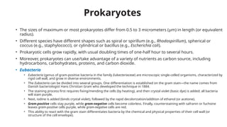Prokaryotes
• The sizes of maximum or most prokaryotes differ from 0.5 to 3 micrometers (μm) in length (or equivalent
radius).
• Different species have different shapes such as spiral or spirillum (e.g., Rhodospirillum), spherical or
coccus (e.g., staphylococci), or cylindrical or bacillus (e.g., Escherichia coli).
• Prokaryotic cells grow rapidly, with usual doubling times of one-half hour to several hours.
• Moreover, prokaryotes can use/take advantage of a variety of nutrients as carbon source, including
hydrocarbons, carbohydrates, proteins, and carbon dioxide.
• Eubacteria
• Eubacteria (genus of gram-positive bacteria in the family Eubacteriaceae) are microscopic single-celled organisms, characterized by
rigid cell wall, and grow in diverse environments.
• The Eubacteria can be divided into several groups. One differentiation is established on the gram stain—the name comes from
Danish bacteriologist Hans Christian Gram who developed the technique in 1884.
• The staining process first requires fixing/mending the cells (by heating), and then crystal violet (basic dye) is added; all bacteria
will stain purple.
• Next, iodine is added (binds crystal violet), followed by the rapid decolorization/addition of ethanol (or acetone).
• Gram-positive cells stay purple, while gram-negative cells become colorless. Finally, counterstaining with safranin or fuchsine
leaves gram-positive cells purple, while gram-negative cells are red.
• This ability to react with the gram stain differentiates bacteria by the chemical and physical properties of their cell wall (or
structure of the cell envelope).
 