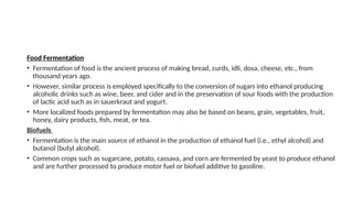 Food Fermentation
• Fermentation of food is the ancient process of making bread, curds, idli, dosa, cheese, etc., from
thousand years ago.
• However, similar process is employed specifically to the conversion of sugars into ethanol producing
alcoholic drinks such as wine, beer, and cider and in the preservation of sour foods with the production
of lactic acid such as in sauerkraut and yogurt.
• More localized foods prepared by fermentation may also be based on beans, grain, vegetables, fruit,
honey, dairy products, fish, meat, or tea.
Biofuels
• Fermentation is the main source of ethanol in the production of ethanol fuel (i.e., ethyl alcohol) and
butanol (butyl alcohol).
• Common crops such as sugarcane, potato, cassava, and corn are fermented by yeast to produce ethanol
and are further processed to produce motor fuel or biofuel additive to gasoline.
 