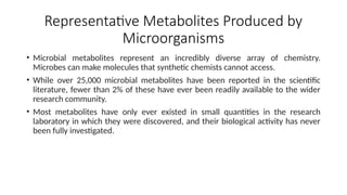 Representative Metabolites Produced by
Microorganisms
• Microbial metabolites represent an incredibly diverse array of chemistry.
Microbes can make molecules that synthetic chemists cannot access.
• While over 25,000 microbial metabolites have been reported in the scientific
literature, fewer than 2% of these have ever been readily available to the wider
research community.
• Most metabolites have only ever existed in small quantities in the research
laboratory in which they were discovered, and their biological activity has never
been fully investigated.
 