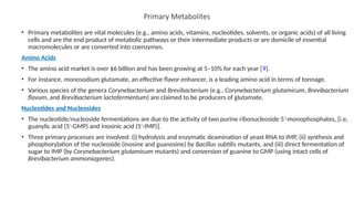 Primary Metabolites
• Primary metabolites are vital molecules (e.g., amino acids, vitamins, nucleotides, solvents, or organic acids) of all living
cells and are the end product of metabolic pathways or their intermediate products or are domicile of essential
macromolecules or are converted into coenzymes.
Amino Acids
• The amino acid market is over $6 billion and has been growing at 5–10% for each year [9].
• For instance, monosodium glutamate, an effective flavor enhancer, is a leading amino acid in terms of tonnage.
• Various species of the genera Corynebacterium and Brevibacterium (e.g., Corynebacterium glutamicum, Brevibacterium
flavum, and Brevibacterium lactofermentum) are claimed to be producers of glutamate.
Nucleotides and Nucleosides
• The nucleotide/nucleoside fermentations are due to the activity of two purine ribonucleoside 5 -monophosphates, [i.e,
′
guanylic acid (5 -GMP) and inosinic acid (5 -IMP)].
′ ′
• Three primary processes are involved: (i) hydrolysis and enzymatic deamination of yeast RNA to IMP, (ii) synthesis and
phosphorylation of the nucleoside (inosine and guanosine) by Bacillus subtilis mutants, and (iii) direct fermentation of
sugar to IMP (by Corynebacterium glutamicum mutants) and conversion of guanine to GMP (using intact cells of
Brevibacterium ammoniagenes).
 