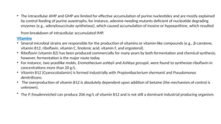 • The intracellular AMP and GMP are limited for effective accumulation of purine nucleotides and are mostly explained
by control feeding of purine auxotrophs, for instance, adenine-needing mutants deficient of nucleotide degrading
enzymes (e.g., adenylosuccinate synthetase), which caused accumulation of inosine or hypoxanthine, which resulted
from breakdown of intracellular accumulated IMP.
Vitamins
• Several microbial strains are responsible for the production of vitamins or vitamin-like compounds (e.g., β-carotene,
vitamin B12, riboflavin, vitamin C, linolenic acid, vitamin F, and ergosterol).
• Riboflavin (vitamin B2) has been produced commercially for many years by both fermentation and chemical synthesis;
however, fermentation is the major route today.
• For instance, two yeastlike molds, Eremothecium ashbyii and Ashbya gossypii, were found to synthesize riboflavin in
concentrations more than 20 g/L.
• Vitamin B12 (Cyanocobalamin) is formed industrially with Propionibacterium shermanii and Pseudomonas
denitrificans.
• The overproduction of vitamin B12 is absolutely dependent upon addition of betaine (the mechanism of control is
unknown).
• The P. freudenreicheii can produce 206 mg/L of vitamin B12 and is not still a dominant industrial producing organism.
 