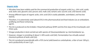 Organic Acids
• Microbes have been widely used for the commercial production of organic acids (e.g., citric acid, acetic
acid, lactic acid, gluconic acid, pyruvic acid, malic acid, tartaric acid, succinic acid, and itaconic acid).
• Among different types of organic acids, citric acid (CA) is easily palatable, assimilated, and has low
toxicity.
• Therefore, it is extensively used (about15%) in the pharmaceutical and food industry (as an antioxidant,
acidifying and flavor-enhancing
agent).
• The CA is produced via the Embden–Meyerhof pathway (EMP) and the first step of the tricarboxylic acid
(TCA) cycle.
• Vinegar production is best carried out with species of Gluconacetobacter sp. And Acetobacter sp..
• However, vinegar is consisting of about 5–20% acetic acid (AA). Fermentation has virtually waived
chemical synthesis of lactic acid (LA).
• The LA is produced anaerobically with a 95% (w/w) yield based on carbohydrate, a titer of over 100 g/L,
and a productivity of over 2 g/L.
 