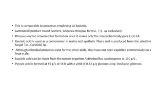 • This is comparable to processes employing LA bacteria.
• Lactobacilli produce mixed isomers, whereas Rhizopus forms L -(+)- LA exclusively.
• Rhizopus oryzae is favored for formation since it makes only the stereochemically pure L-(+)-LA.
• Itaconic acid is used as a comonomer in resins and synthetic fibers and is produced from the selective
fungal (i.e., Candida) sp..
• Although microbial processes exist for the other acids, they have not been exploited commercially on a
large scale.
• Succinic acid can be made from the rumen organism Actinobacillus succinogenes at 110 g/L .
• Pyruvic acid is formed at 69 g/L at 56 h with a yield of 0.62 g/g glucose using Torulopsis glabrata.
 