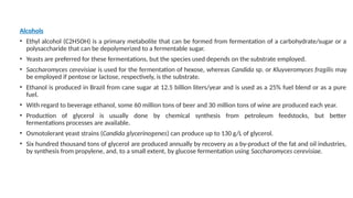 Alcohols
• Ethyl alcohol (C2H5OH) is a primary metabolite that can be formed from fermentation of a carbohydrate/sugar or a
polysaccharide that can be depolymerized to a fermentable sugar.
• Yeasts are preferred for these fermentations, but the species used depends on the substrate employed.
• Saccharomyces cerevisiae is used for the fermentation of hexose, whereas Candida sp. or Kluyveromyces fragilis may
be employed if pentose or lactose, respectively, is the substrate.
• Ethanol is produced in Brazil from cane sugar at 12.5 billion liters/year and is used as a 25% fuel blend or as a pure
fuel.
• With regard to beverage ethanol, some 60 million tons of beer and 30 million tons of wine are produced each year.
• Production of glycerol is usually done by chemical synthesis from petroleum feedstocks, but better
fermentations processes are available.
• Osmotolerant yeast strains (Candida glycerinogenes) can produce up to 130 g/L of glycerol.
• Six hundred thousand tons of glycerol are produced annually by recovery as a by-product of the fat and oil industries,
by synthesis from propylene, and, to a small extent, by glucose fermentation using Saccharomyces cerevisiae.
 