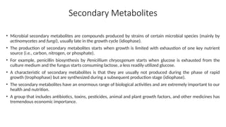 Secondary Metabolites
• Microbial secondary metabolites are compounds produced by strains of certain microbial species (mainly by
actinomycetes and fungi), usually late in the growth cycle (idiophase).
• The production of secondary metabolites starts when growth is limited with exhaustion of one key nutrient
source (i.e., carbon, nitrogen, or phosphate).
• For example, penicillin biosynthesis by Penicillium chryosgenum starts when glucose is exhausted from the
culture medium and the fungus starts consuming lactose, a less readily utilized glucose.
• A characteristic of secondary metabolites is that they are usually not produced during the phase of rapid
growth (trophophase) but are synthesized during a subsequent production stage (idiophase).
• The secondary metabolites have an enormous range of biological activities and are extremely important to our
health and nutrition.
• A group that includes antibiotics, toxins, pesticides, animal and plant growth factors, and other medicines has
tremendous economic importance.
 