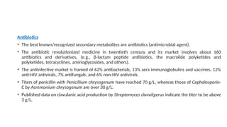 Antibiotics
• The best known/recognized secondary metabolites are antibiotics (antimicrobial agent).
• The antibiotic revolutionized medicine in twentieth century and its market involves about 160
antibiotics and derivatives, (e.g., β-lactam peptide antibiotics, the macrolide polyketides and
polyketides, tetracyclines, aminoglycosides, and others).
• The antiinfective market is framed of 62% antibacterials, 13% sera immunoglobulins and vaccines, 12%
anti-HIV antivirals, 7% antifungals, and 6% non-HIV antivirals.
• Titers of penicillin with Penicillium chrysogenum have reached 70 g/L, whereas those of Cephalosporin-
C by Acremonium chrysogenum are over 30 g/L.
• Published data on clavulanic acid production by Streptomyces clavuligerus indicate the titer to be above
3 g/L.
 