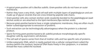 • A typical gram-positive cell is Bacillus subtilis. Gram-positive cells do not have an outer
membrane.
• Rather they have a very thick, rigid cell wall with multiple layers of peptidoglycan and are
made up of glycan strands that are cross-linked by peptide side chains.
• Gram-positive cells also contain teichoic acids covalently bonded to the peptidoglycan (wall
teichoic acids) or are attached to the lipid membrane (lipo teichoic acids).
• Because gram-positive bacteria have a single cytoplasmic membrane, they are often much
better suited/appropriate to extraction of proteins.
• Such extraction can be technologically advantageous when the protein is a desired
product.
• Spore-forming gram-positive bacteria (B. subtilis) produce morphologically specific
daughter cells by asymmetric cell division.
• The cell wall of spores varies from that of mother cells and has specific sets of proteins.
• Unlike eukaryotic DNA, which is neatly packed into a cellular compartment called the
nucleus (within the nucleus), bacterial DNA floats freely in the cytoplasm, in a twisted
thread-like mass called the nucleoid.
 