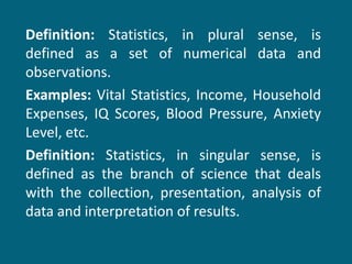 Definition:  Statistics, in plural sense, is defined as a set of numerical data and observations. Examples:  Vital Statistics, Income, Household Expenses, IQ Scores, Blood Pressure, Anxiety Level, etc. Definition:  Statistics, in singular sense, is defined as the branch of science that deals with the collection, presentation, analysis of data and interpretation of results. 