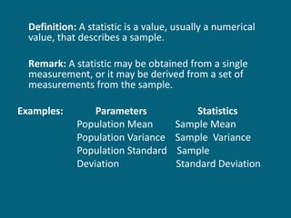 Definition:  A statistic is a value, usually a numerical value, that describes a sample. Remark:  A statistic may be obtained from a single measurement, or it may be derived from a set of measurements from the sample. Examples:   Parameters   Statistics Population Mean  Sample Mean Population Variance  Sample  Variance Population Standard  Sample  Deviation  Standard Deviation   