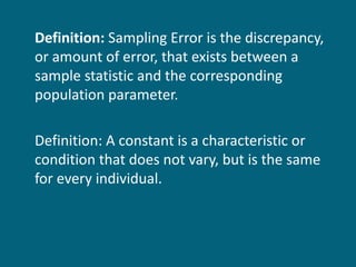 Definition:  Sampling Error is the discrepancy, or amount of error, that exists between a sample statistic and the corresponding population parameter. Definition: A constant is a characteristic or condition that does not vary, but is the same for every individual. 