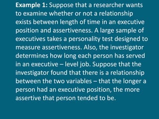 Example 1:  Suppose that a researcher wants to examine whether or not a relationship exists between length of time in an executive position and assertiveness. A large sample of executives takes a personality test designed to measure assertiveness. Also, the investigator determines how long each person has served in an executive – level job. Suppose that the investigator found that there is a relationship between the two variables – that the longer a person had an executive position, the more assertive that person tended to be.  
