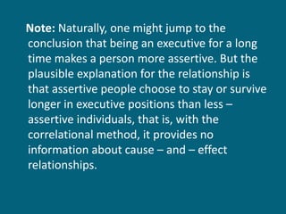 Note:  Naturally, one might jump to the conclusion that being an executive for a long time makes a person more assertive. But the plausible explanation for the relationship is that assertive people choose to stay or survive longer in executive positions than less – assertive individuals, that is, with the correlational method, it provides no information about cause – and – effect relationships. 