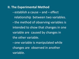 II. The Experimental Method  -  establish a cause – and – effect  relationship  between two variables. -  the method of observing variables is  intended to show that changes in one  variable are  caused by changes in  the other variable. -  one variable is manipulated while  changes are  observed in another  variable. 