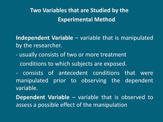 Two Variables that are Studied by the  Experimental Method  Independent Variable  – variable that is manipulated by the researcher. - usually consists of two or more treatment  conditions to which subjects are exposed. - consists of antecedent conditions that were manipulated prior to observing the dependent variable. Dependent Variable  – variable that is observed to assess a possible effect of the manipulation 