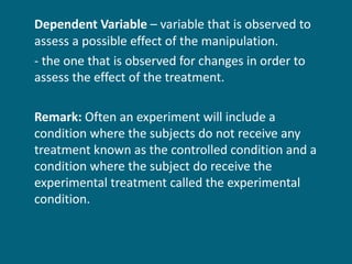 Dependent Variable  – variable that is observed to assess a possible effect of the manipulation. - the one that is observed for changes in order to assess the effect of the treatment. Remark:  Often an experiment will include a condition where the subjects do not receive any treatment known as the controlled condition and a condition where the subject do receive the experimental treatment called the experimental condition.  