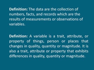 Definition:  The data are the collection of numbers, facts, and records which are the results of measurements or observations of variables.  Definition:  A variable is a trait, attribute, or property of things, person or places that changes in quality, quantity or magnitude. It is also a trait, attribute or property that exhibits differences in quality, quantity or magnitude. 