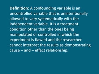 Definition:  A confounding variable is an uncontrolled variable that is unintentionally allowed to vary systematically with the independent variable. It is a treatment condition other than the ones being manipulated or controlled in which the experiment is flawed and the researcher cannot interpret the results as demonstrating cause – and – effect relationship. 