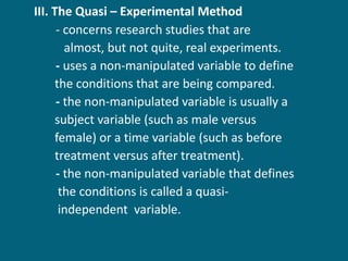 III. The Quasi – Experimental Method  - concerns research studies that are  almost, but not quite, real experiments. -  uses a non-manipulated variable to define  the conditions that are being compared. -  the non-manipulated variable is usually a    subject variable (such as male versus  female) or a time variable (such as before  treatment versus after treatment). -  the non-manipulated variable that defines  the conditions is called a quasi- independent  variable. 