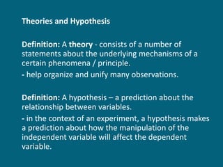 Theories and Hypothesis Definition:  A  theory  - consists of a number of statements about the underlying mechanisms of a certain phenomena / principle. -  help organize and unify many observations. Definition:  A hypothesis – a prediction about the relationship between variables. -  in the context of an experiment, a hypothesis makes a prediction about how the manipulation of the independent variable will affect the dependent variable. 