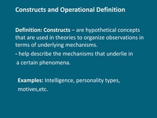 Constructs and Operational Definition Definition: Constructs  – are hypothetical concepts that are used in theories to organize observations in terms of underlying mechanisms. -  help describe the mechanisms that underlie in  a certain phenomena. Examples:  Intelligence, personality types,  motives,etc. 