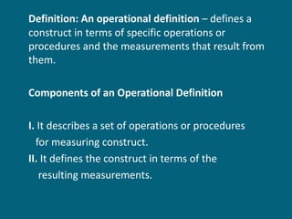 Definition: An operational definition  – defines a construct in terms of specific operations or procedures and the measurements that result from them. Components of an Operational Definition I.  It describes a set of operations or procedures  for measuring construct. II.  It defines the construct in terms of the  resulting measurements. 