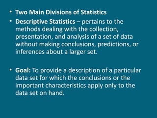 Two Main Divisions of Statistics Descriptive Statistics  – pertains to the methods dealing with the collection, presentation, and analysis of a set of data without making conclusions, predictions, or inferences about a larger set. Goal:  To provide a description of a particular data set for which the conclusions or the important characteristics apply only to the data set on hand. 
