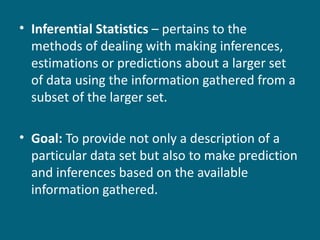 Inferential Statistics  – pertains to the methods of dealing with making inferences, estimations or predictions about a larger set of data using the information gathered from a subset of the larger set. Goal:  To provide not only a description of a particular data set but also to make prediction and inferences based on the available information gathered. 